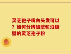 灵芝孢子粉白头发可以？如何分辨破壁和没破壁的灵芝孢子粉