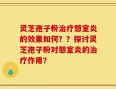 灵芝孢子粉治疗憩室炎的效果如何？？探讨灵芝孢子粉对憩室炎的治疗作用？