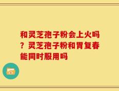 和灵芝孢子粉会上火吗？灵芝孢子粉和胃复春能同时服用吗