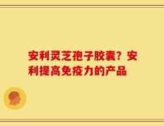 安利灵芝孢子胶囊？安利提高免疫力的产品