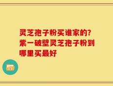 灵芝孢子粉买谁家的？紫一破壁灵芝孢子粉到哪里买最好