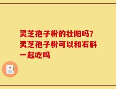 灵芝孢子粉的壮阳吗？灵芝孢子粉可以和石斛一起吃吗