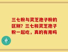 三七粉与灵芝孢子粉的区别？三七和灵芝孢子粉一起吃，真的有用吗