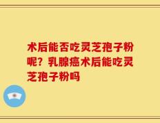 术后能否吃灵芝孢子粉呢？乳腺癌术后能吃灵芝孢子粉吗