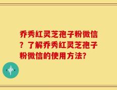 乔秀红灵芝孢子粉微信？了解乔秀红灵芝孢子粉微信的使用方法？