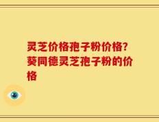 灵芝价格孢子粉价格？葵同德灵芝孢子粉的价格
