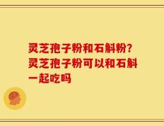 灵芝孢子粉和石斛粉？灵芝孢子粉可以和石斛一起吃吗