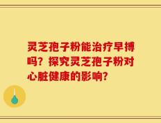灵芝孢子粉能治疗早搏吗？探究灵芝孢子粉对心脏健康的影响？