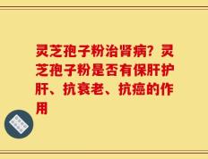 灵芝孢子粉治肾病？灵芝孢子粉是否有保肝护肝、抗衰老、抗癌的作用