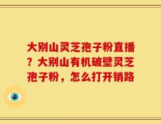 大别山灵芝孢子粉直播？大别山有机破壁灵芝孢子粉，怎么打开销路