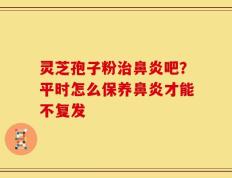 灵芝孢子粉治鼻炎吧？平时怎么保养鼻炎才能不复发