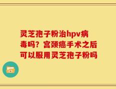 灵芝孢子粉治hpv病毒吗？宫颈癌手术之后可以服用灵芝孢子粉吗