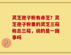 灵芝孢子粉有赤芝？灵芝孢子粉里的灵芝三萜和总三萜，说的是一回事吗
