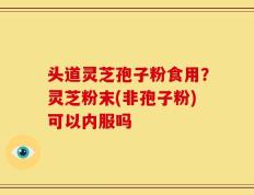头道灵芝孢子粉食用？灵芝粉末(非孢子粉)可以内服吗