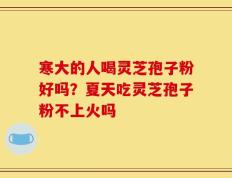 寒大的人喝灵芝孢子粉好吗？夏天吃灵芝孢子粉不上火吗