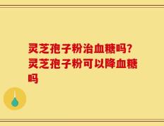 灵芝孢子粉治血糖吗？灵芝孢子粉可以降血糖吗