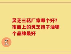 灵芝三萜厂家哪个好？市面上的灵芝孢子油哪个品牌最好