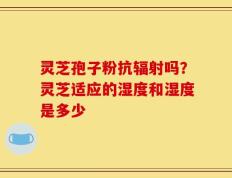 灵芝孢子粉抗辐射吗？灵芝适应的湿度和湿度是多少