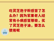 吃灵芝孢子粉感冒了怎么办？因为家里老人经常有小病感冒那些，买了灵芝孢子油，要怎么使用呢