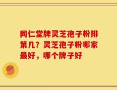 同仁堂牌灵芝孢子粉排第几？灵芝孢子粉哪家最好，哪个牌子好