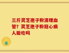 三斤灵芝孢子粉清理血管？灵芝孢子粉冠心病人能吃吗