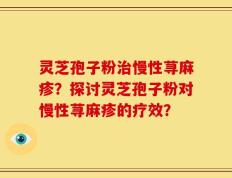 灵芝孢子粉治慢性荨麻疹？探讨灵芝孢子粉对慢性荨麻疹的疗效？