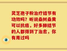 灵芝孢子粉治疗结节有功效吗？听说桑树桑黄可以抗癌，好多肺结节的人都得到了治愈，你有用过吗