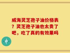 威海灵芝孢子油价格表？灵芝孢子油也太贵了吧，吃了真的有效果吗