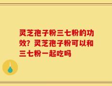 灵芝孢子粉三七粉的功效？灵芝孢子粉可以和三七粉一起吃吗