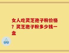 女人吃灵芝孢子粉价格？灵芝孢子粉多少钱一盒