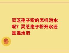 灵芝孢子粉的怎样泡水呢？灵芝孢子粉开水还是温水泡