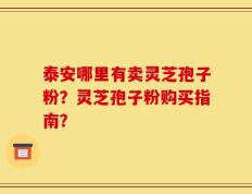 泰安哪里有卖灵芝孢子粉？灵芝孢子粉购买指南？
