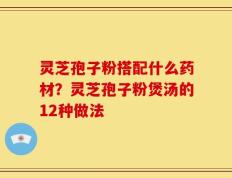 灵芝孢子粉搭配什么药材？灵芝孢子粉煲汤的12种做法