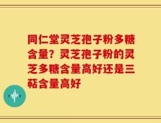 同仁堂灵芝孢子粉多糖含量？灵芝孢子粉的灵芝多糖含量高好还是三萜含量高好