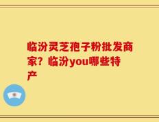 临汾灵芝孢子粉批发商家？临汾you哪些特产
