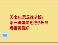 天之11灵芝孢子粉？紫一破壁灵芝孢子粉到哪里买最好
