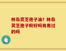 林岛灵芝孢子油？林岛灵芝孢子粉好吗有用过的吗