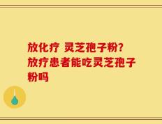 放化疗 灵芝孢子粉？放疗患者能吃灵芝孢子粉吗