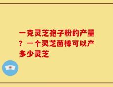一克灵芝孢子粉的产量？一个灵芝菌棒可以产多少灵芝