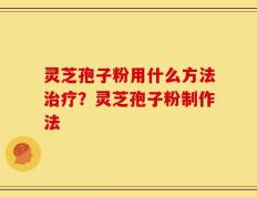 灵芝孢子粉用什么方法治疗？灵芝孢子粉制作法