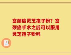 宫颈癌灵芝孢子粉？宫颈癌手术之后可以服用灵芝孢子粉吗