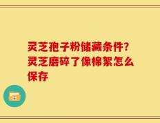 灵芝孢子粉储藏条件？灵芝磨碎了像棉絮怎么保存