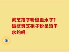 灵芝孢子粉留血水子？破壁灵芝孢子粉是溶于水的吗