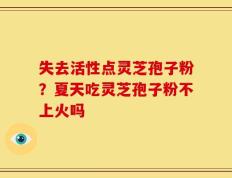 失去活性点灵芝孢子粉？夏天吃灵芝孢子粉不上火吗