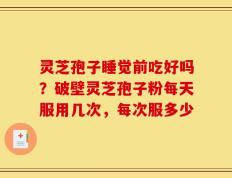 灵芝孢子睡觉前吃好吗？破壁灵芝孢子粉每天服用几次，每次服多少