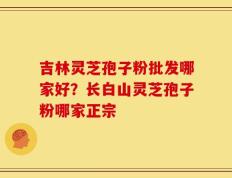 吉林灵芝孢子粉批发哪家好？长白山灵芝孢子粉哪家正宗