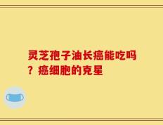 灵芝孢子油长癌能吃吗？癌细胞的克星
