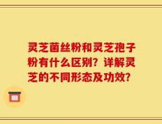 灵芝菌丝粉和灵芝孢子粉有什么区别？详解灵芝的不同形态及功效？