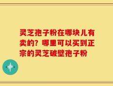 灵芝孢子粉在哪块儿有卖的？哪里可以买到正宗的灵芝破壁孢子粉