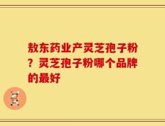 敖东药业产灵芝孢子粉？灵芝孢子粉哪个品牌的最好